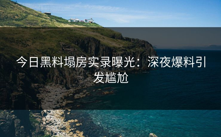 今日黑料塌房实录曝光：深夜爆料引发尴尬
