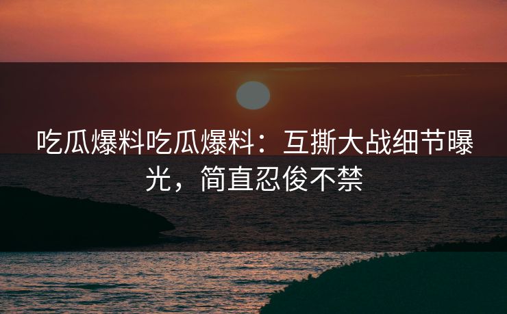 吃瓜爆料吃瓜爆料：互撕大战细节曝光，简直忍俊不禁