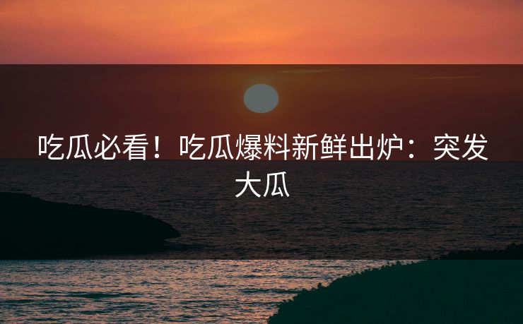 吃瓜必看！吃瓜爆料新鲜出炉：突发大瓜