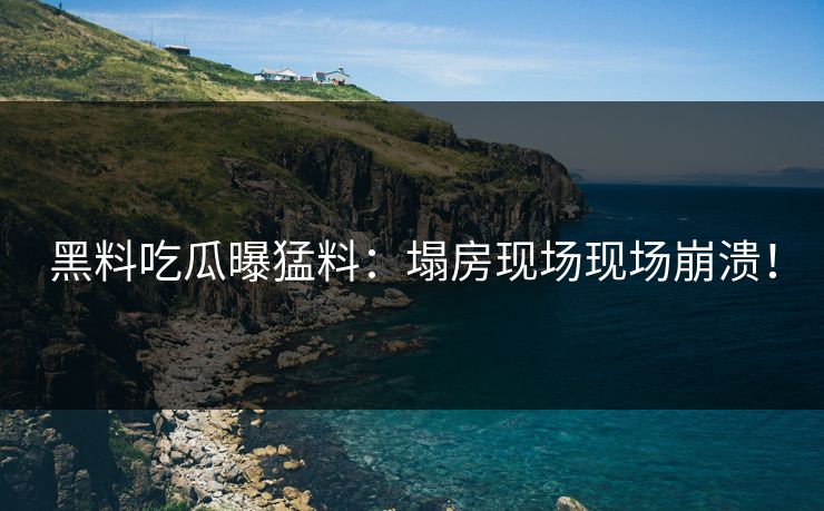 黑料吃瓜曝猛料：塌房现场现场崩溃！