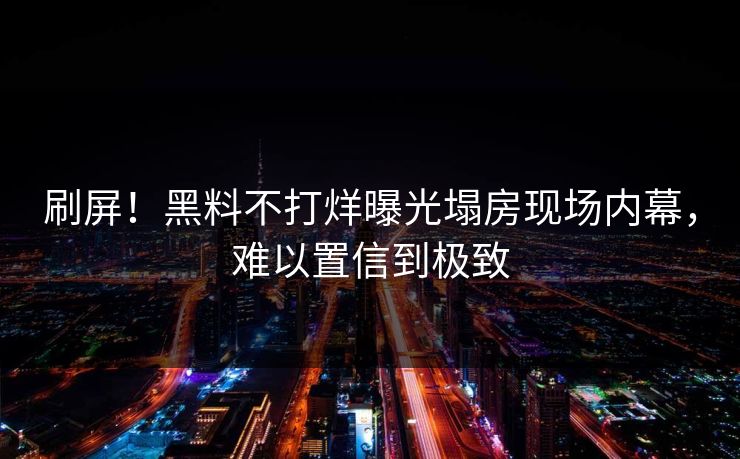 刷屏！黑料不打烊曝光塌房现场内幕，难以置信到极致