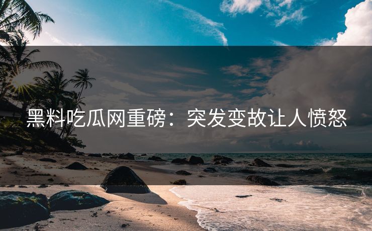 黑料吃瓜网重磅：突发变故让人愤怒