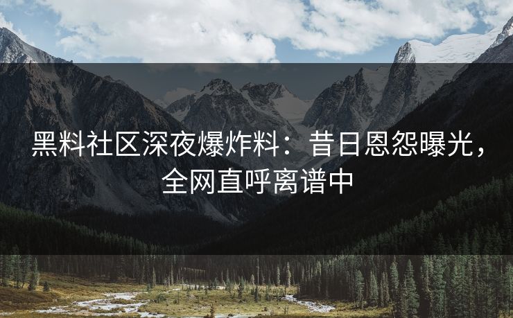 黑料社区深夜爆炸料：昔日恩怨曝光，全网直呼离谱中