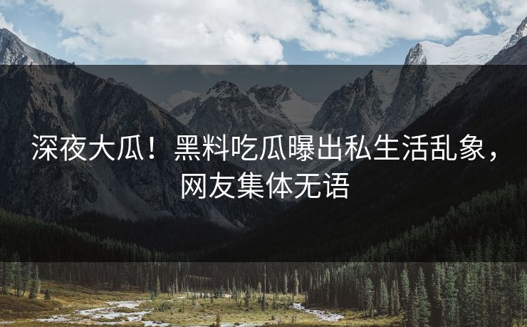深夜大瓜！黑料吃瓜曝出私生活乱象，网友集体无语