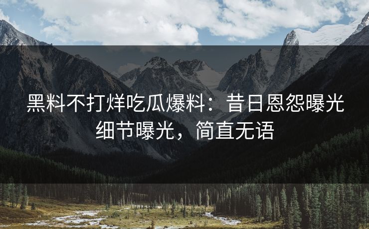 黑料不打烊吃瓜爆料：昔日恩怨曝光细节曝光，简直无语