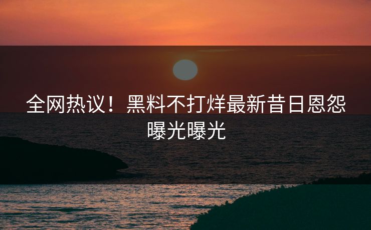 全网热议！黑料不打烊最新昔日恩怨曝光曝光