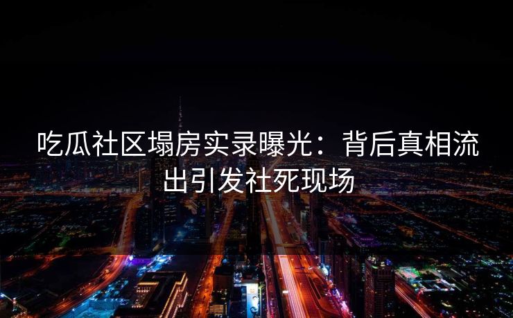 吃瓜社区塌房实录曝光：背后真相流出引发社死现场