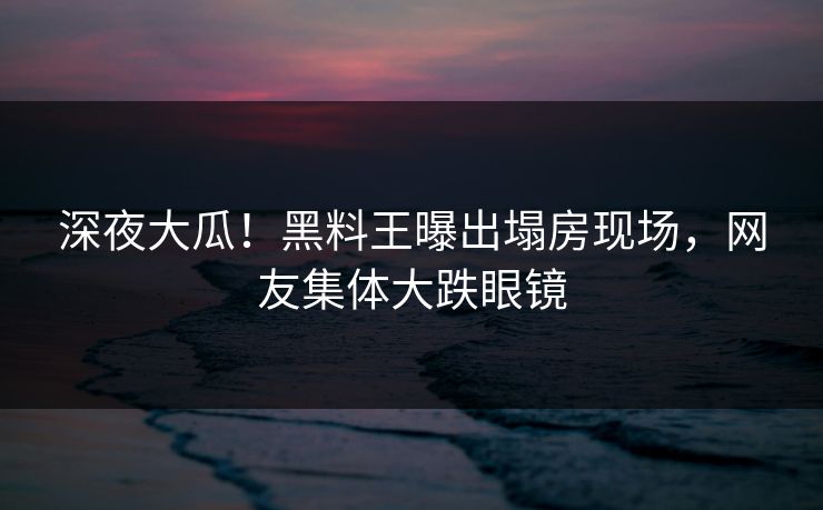 深夜大瓜！黑料王曝出塌房现场，网友集体大跌眼镜