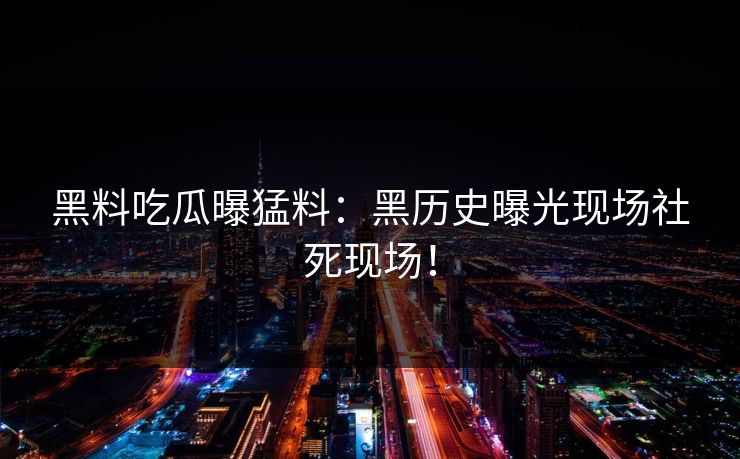 黑料吃瓜曝猛料：黑历史曝光现场社死现场！