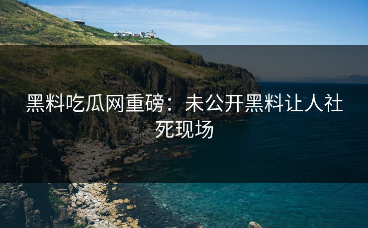黑料吃瓜网重磅：未公开黑料让人社死现场