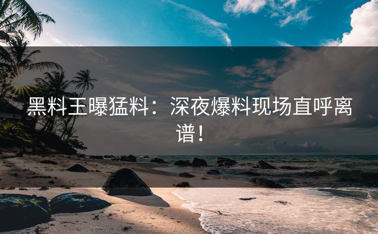 黑料王曝猛料：深夜爆料现场直呼离谱！