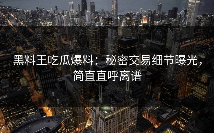 黑料王吃瓜爆料：秘密交易细节曝光，简直直呼离谱