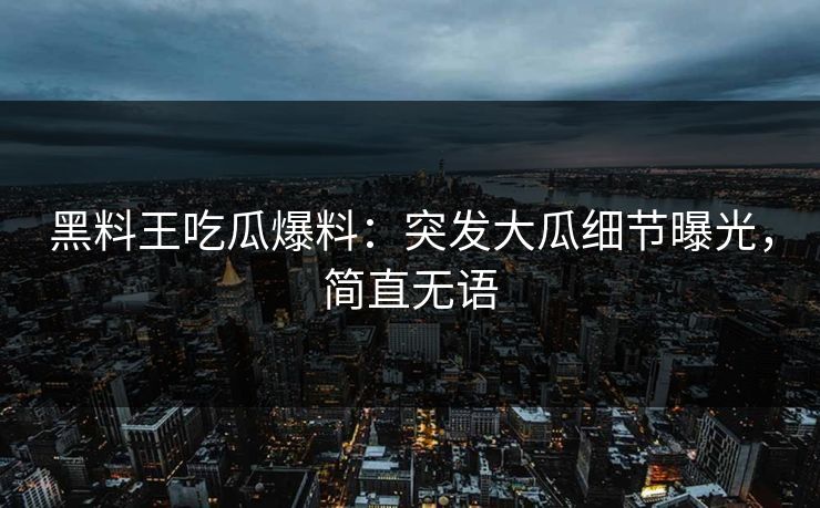 黑料王吃瓜爆料：突发大瓜细节曝光，简直无语