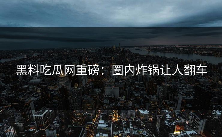 黑料吃瓜网重磅：圈内炸锅让人翻车