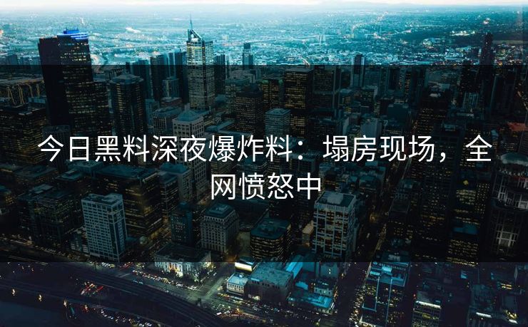 今日黑料深夜爆炸料：塌房现场，全网愤怒中
