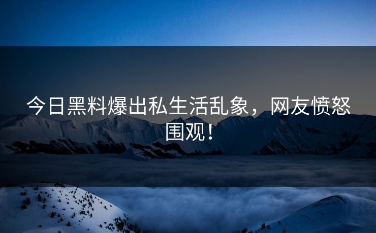 今日黑料爆出私生活乱象，网友愤怒围观！