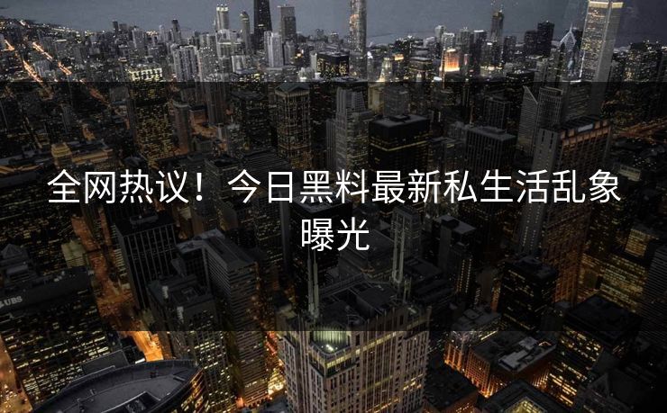 全网热议！今日黑料最新私生活乱象曝光