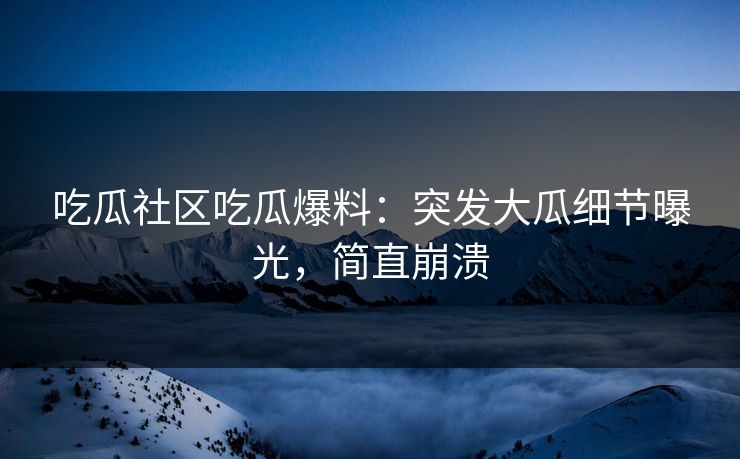 吃瓜社区吃瓜爆料：突发大瓜细节曝光，简直崩溃