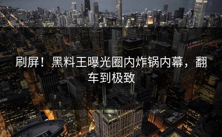 刷屏！黑料王曝光圈内炸锅内幕，翻车到极致