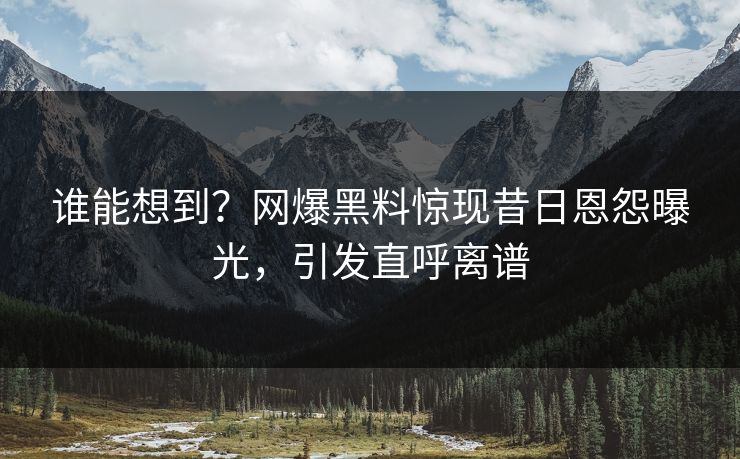 谁能想到？网爆黑料惊现昔日恩怨曝光，引发直呼离谱