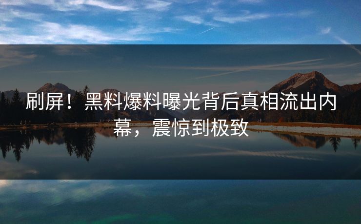 刷屏！黑料爆料曝光背后真相流出内幕，震惊到极致