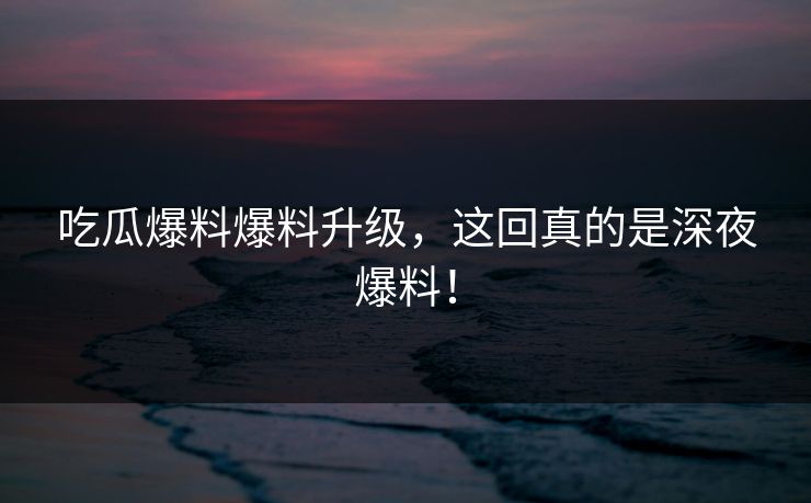 吃瓜爆料爆料升级，这回真的是深夜爆料！