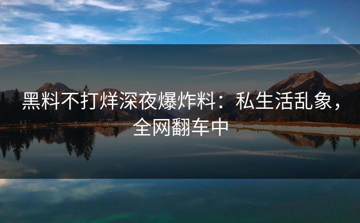黑料不打烊深夜爆炸料：私生活乱象，全网翻车中