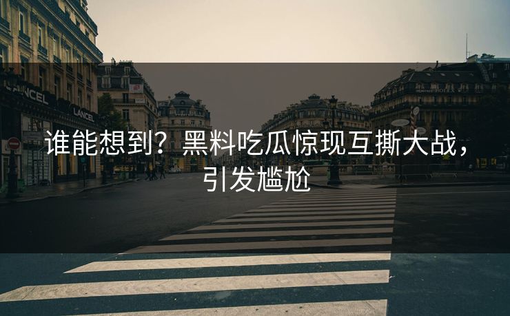 谁能想到？黑料吃瓜惊现互撕大战，引发尴尬