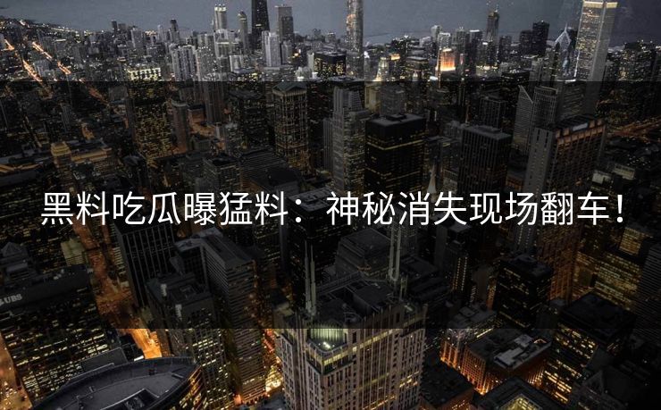 黑料吃瓜曝猛料：神秘消失现场翻车！