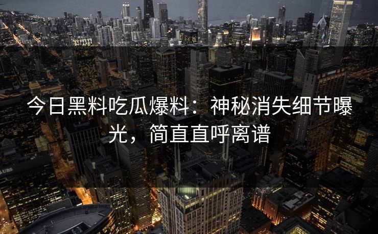 今日黑料吃瓜爆料：神秘消失细节曝光，简直直呼离谱