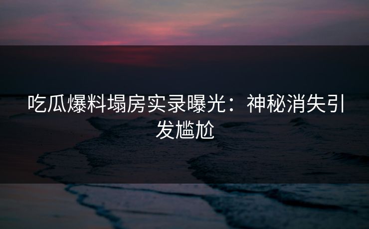 吃瓜爆料塌房实录曝光：神秘消失引发尴尬