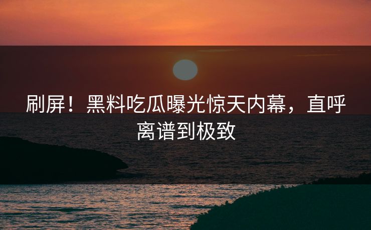 刷屏！黑料吃瓜曝光惊天内幕，直呼离谱到极致
