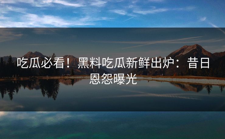 吃瓜必看！黑料吃瓜新鲜出炉：昔日恩怨曝光