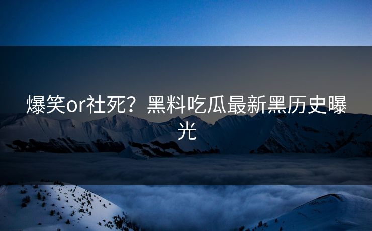 爆笑or社死？黑料吃瓜最新黑历史曝光