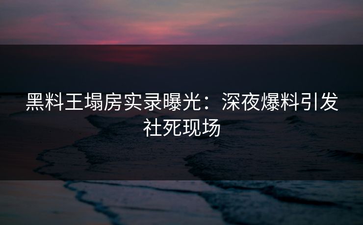 黑料王塌房实录曝光：深夜爆料引发社死现场