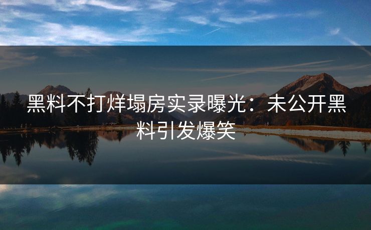 黑料不打烊塌房实录曝光：未公开黑料引发爆笑