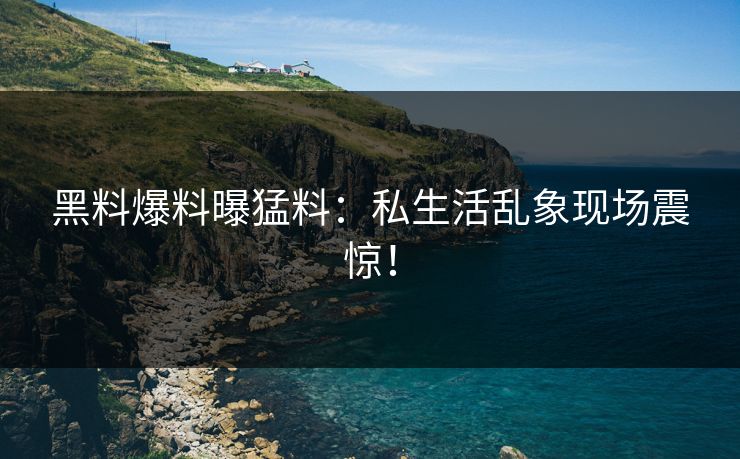 黑料爆料曝猛料：私生活乱象现场震惊！