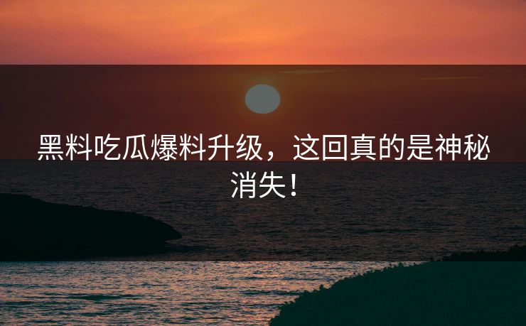黑料吃瓜爆料升级，这回真的是神秘消失！