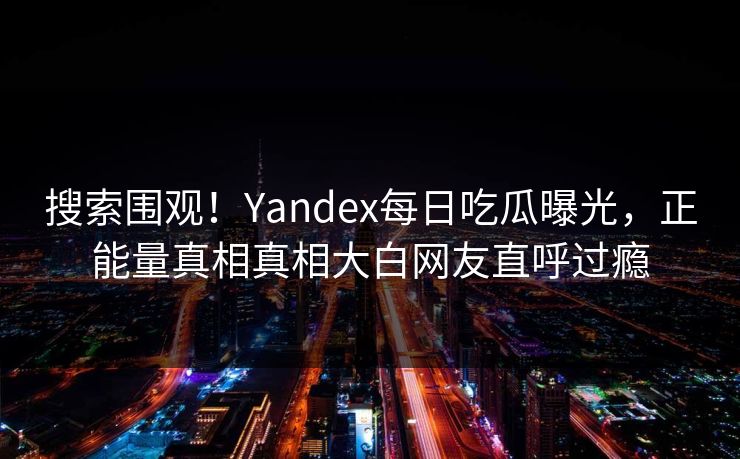搜索围观！Yandex每日吃瓜曝光，正能量真相真相大白网友直呼过瘾