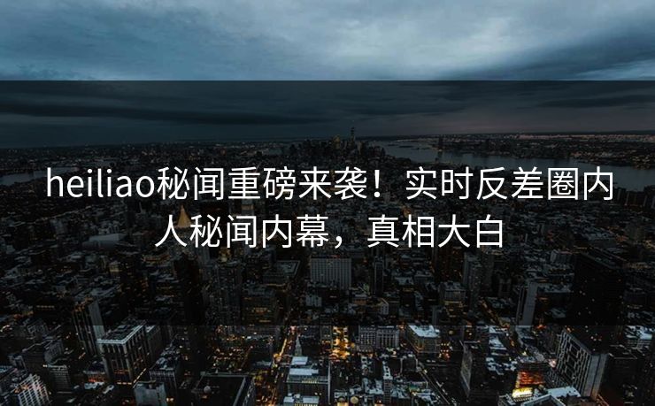 heiliao秘闻重磅来袭！实时反差圈内人秘闻内幕，真相大白