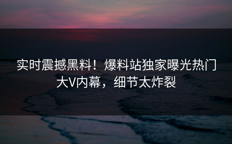 实时震撼黑料！爆料站独家曝光热门大V内幕，细节太炸裂