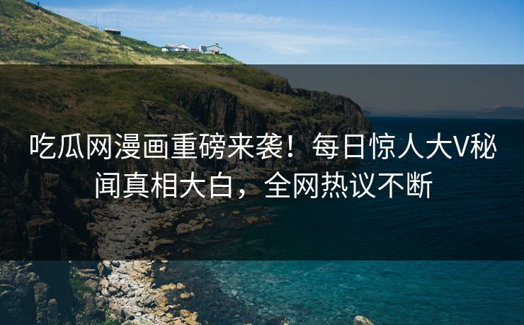 吃瓜网漫画重磅来袭！每日惊人大V秘闻真相大白，全网热议不断