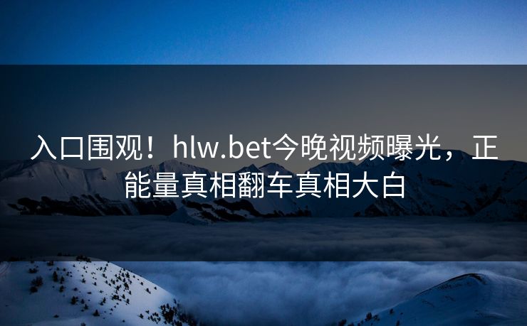 入口围观！hlw.bet今晚视频曝光，正能量真相翻车真相大白