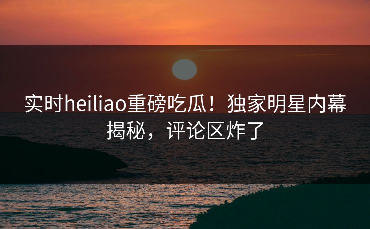 实时heiliao重磅吃瓜！独家明星内幕揭秘，评论区炸了