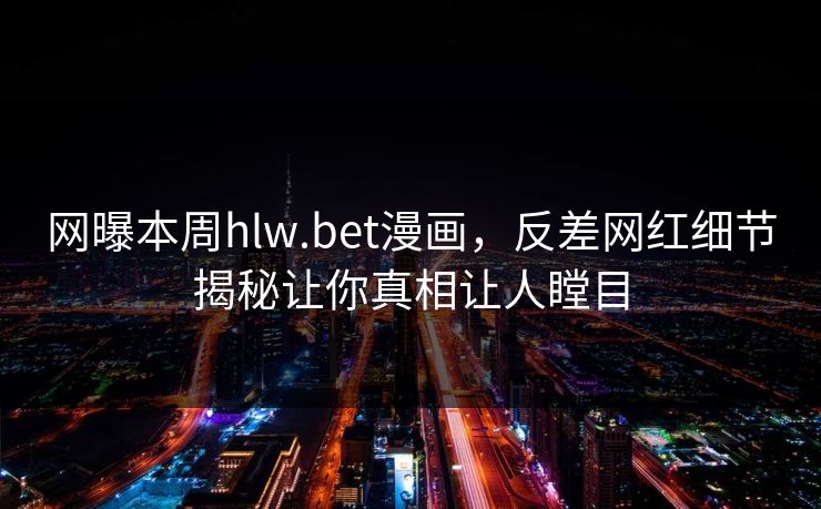 网曝本周hlw.bet漫画，反差网红细节揭秘让你真相让人瞠目