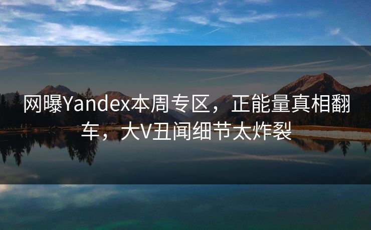 网曝Yandex本周专区，正能量真相翻车，大V丑闻细节太炸裂