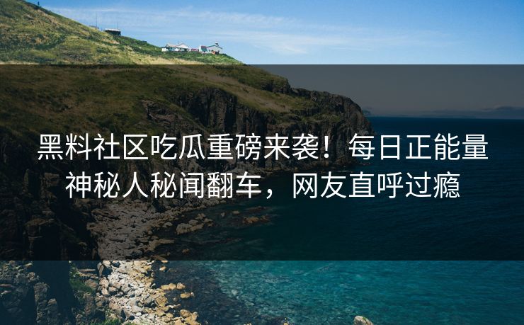 黑料社区吃瓜重磅来袭！每日正能量神秘人秘闻翻车，网友直呼过瘾