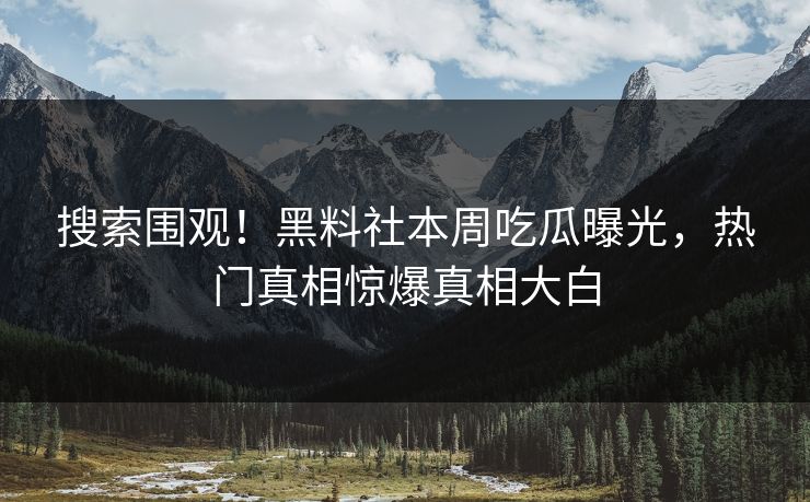 搜索围观！黑料社本周吃瓜曝光，热门真相惊爆真相大白