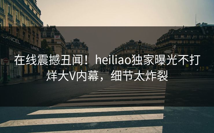 在线震撼丑闻！heiliao独家曝光不打烊大V内幕，细节太炸裂
