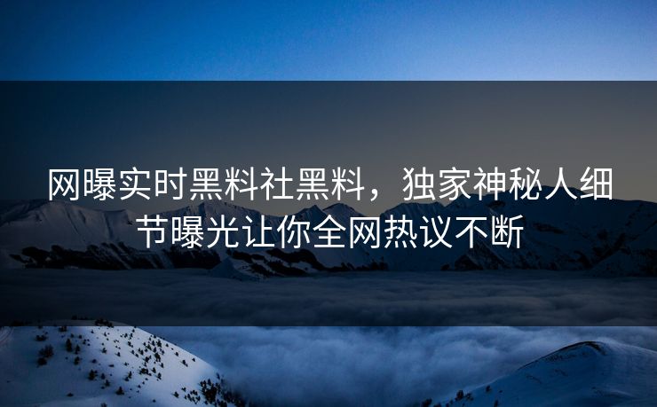 网曝实时黑料社黑料，独家神秘人细节曝光让你全网热议不断